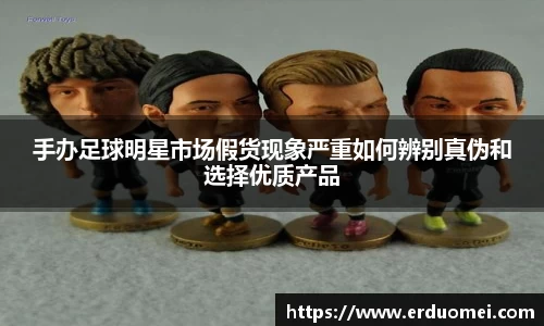 手办足球明星市场假货现象严重如何辨别真伪和选择优质产品