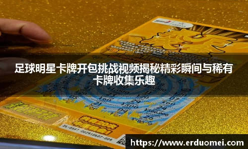足球明星卡牌开包挑战视频揭秘精彩瞬间与稀有卡牌收集乐趣